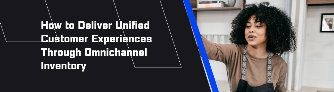 How to Deliver Unified Customer Experiences Through Omnichannel Inventory